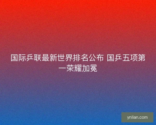国际乒联最新世界排名公布 国乒五项第一荣耀加冕