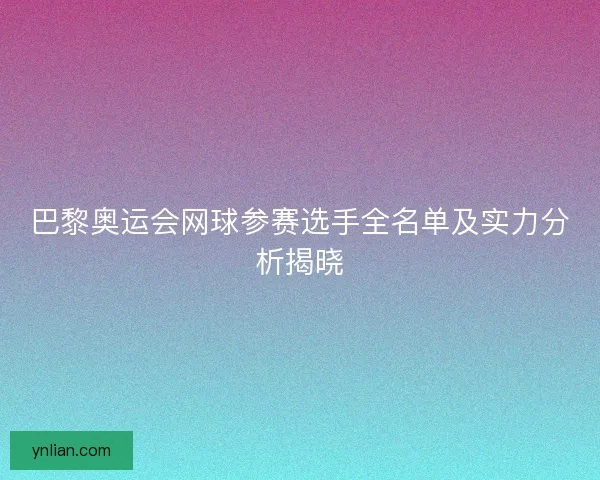巴黎奥运会网球参赛选手全名单及实力分析揭晓