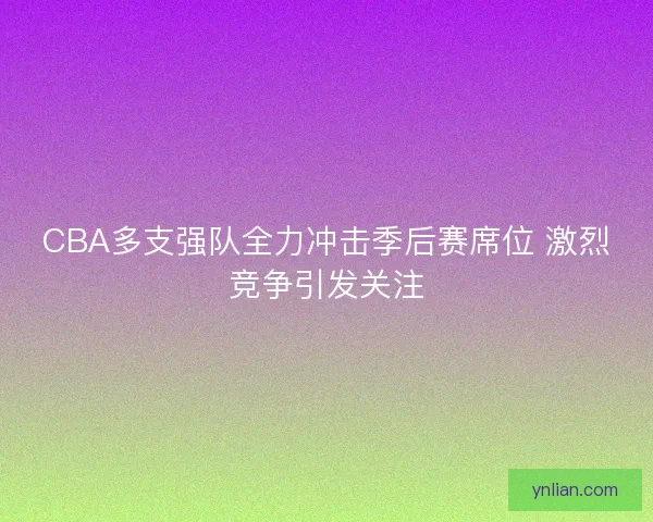 CBA多支强队全力冲击季后赛席位 激烈竞争引发关注
