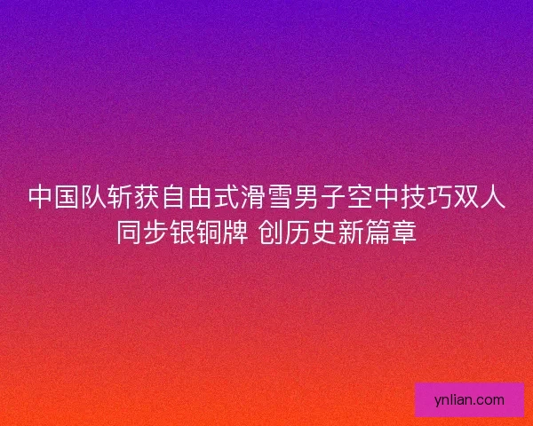 中国队斩获自由式滑雪男子空中技巧双人同步银铜牌 创历史新篇章