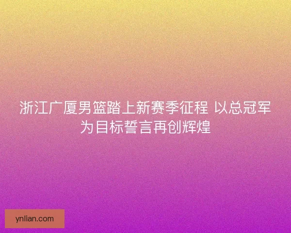 浙江广厦男篮踏上新赛季征程 以总冠军为目标誓言再创辉煌