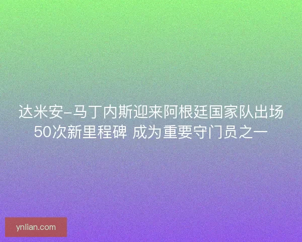 达米安-马丁内斯迎来阿根廷国家队出场50次新里程碑 成为重要守门员之一