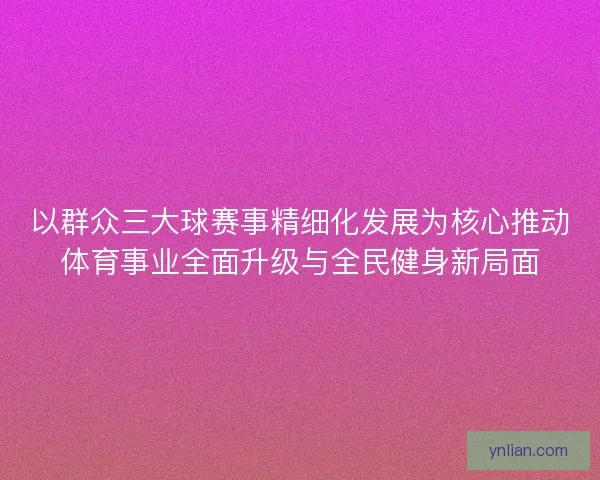 以群众三大球赛事精细化发展为核心推动体育事业全面升级与全民健身新局面