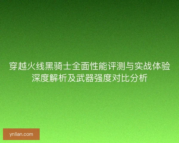 穿越火线黑骑士全面性能评测与实战体验深度解析及武器强度对比分析