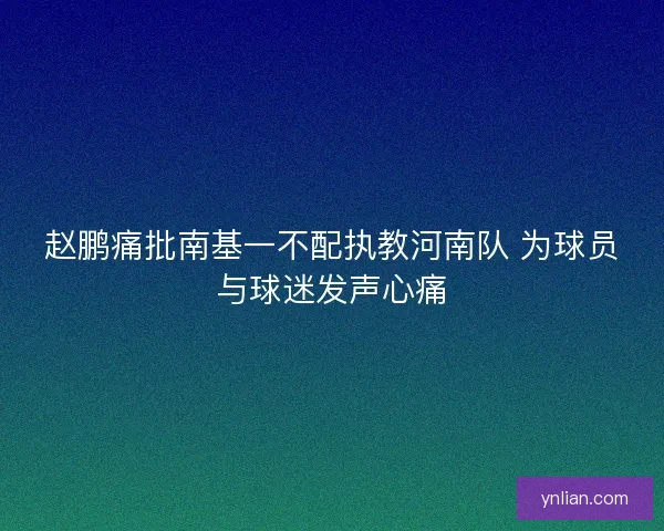 赵鹏痛批南基一不配执教河南队 为球员与球迷发声心痛 赵鹏痛批南基一不配执教河南队 为球员与球迷发声心痛