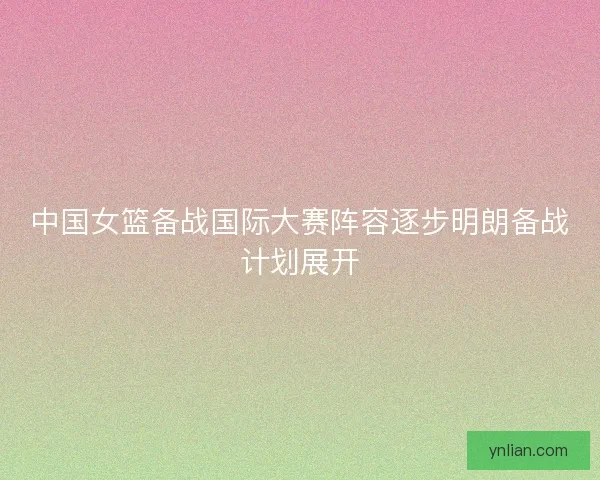 中国女篮备战国际大赛阵容逐步明朗备战计划展开 中国女篮备战国际大赛阵容逐步明朗备战计划展开