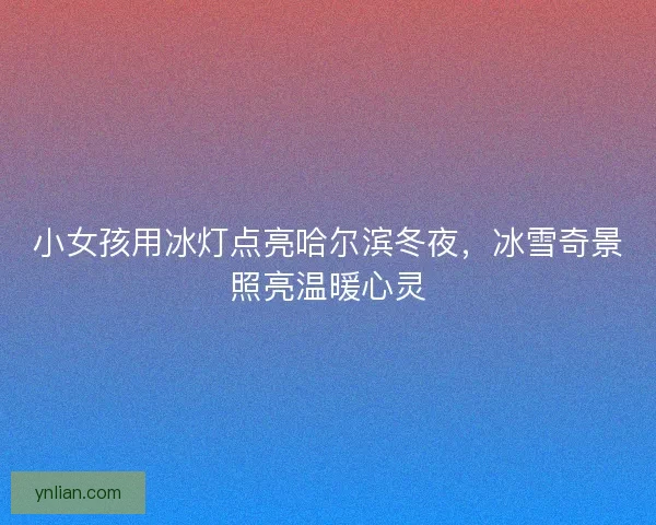 小女孩用冰灯点亮哈尔滨冬夜,冰雪奇景照亮温暖心灵 小女孩用冰灯点亮哈尔滨冬夜,冰雪奇景照亮温暖心灵