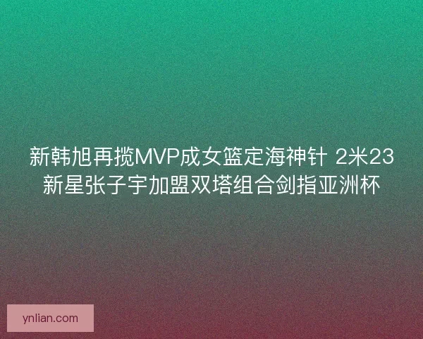 新韩旭再揽MVP成女篮定海神针 2米23新星张子宇加盟双塔组合剑指亚洲杯
