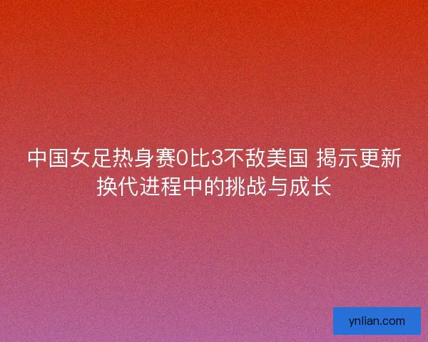 中国女足热身赛0比3不敌美国 揭示更新换代进程中的挑战与成长