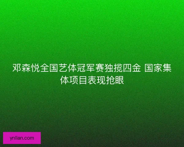邓森悦全国艺体冠军赛独揽四金 国家集体项目表现抢眼
