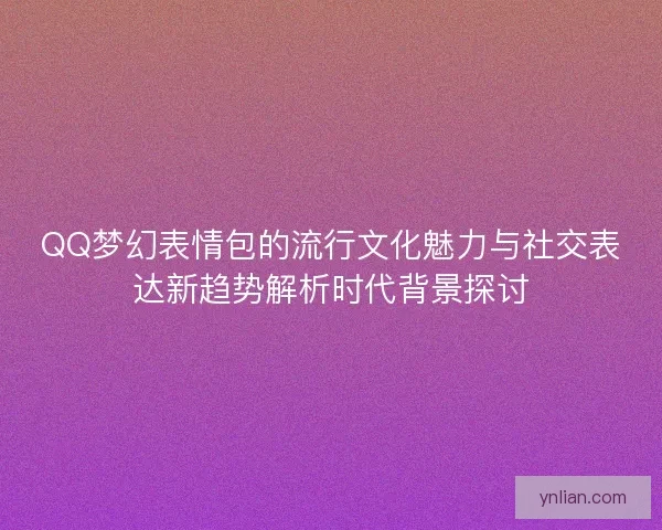 QQ梦幻表情包的流行文化魅力与社交表达新趋势解析时代背景探讨