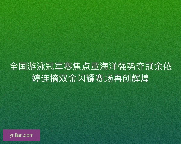 全国游泳冠军赛焦点覃海洋强势夺冠余依婷连摘双金闪耀赛场再创辉煌
