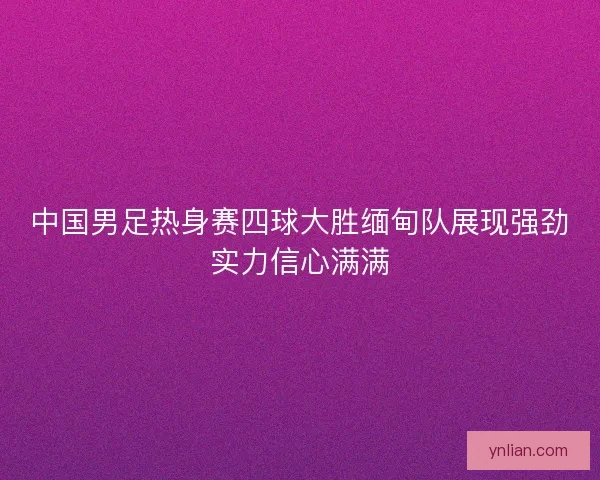 中国男足热身赛四球大胜缅甸队展现强劲实力信心满满