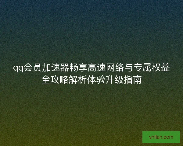 qq会员加速器畅享高速网络与专属权益全攻略解析体验升级指南