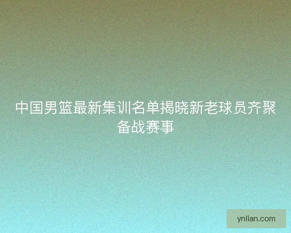 中国男篮最新集训名单揭晓新老球员齐聚备战赛事