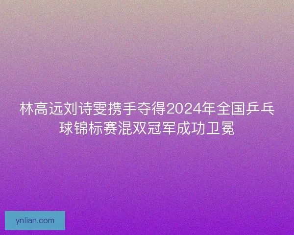 林高远刘诗雯携手夺得2024年全国乒乓球锦标赛混双冠军成功卫冕