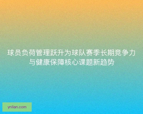 球员负荷管理跃升为球队赛季长期竞争力与健康保障核心课题新趋势